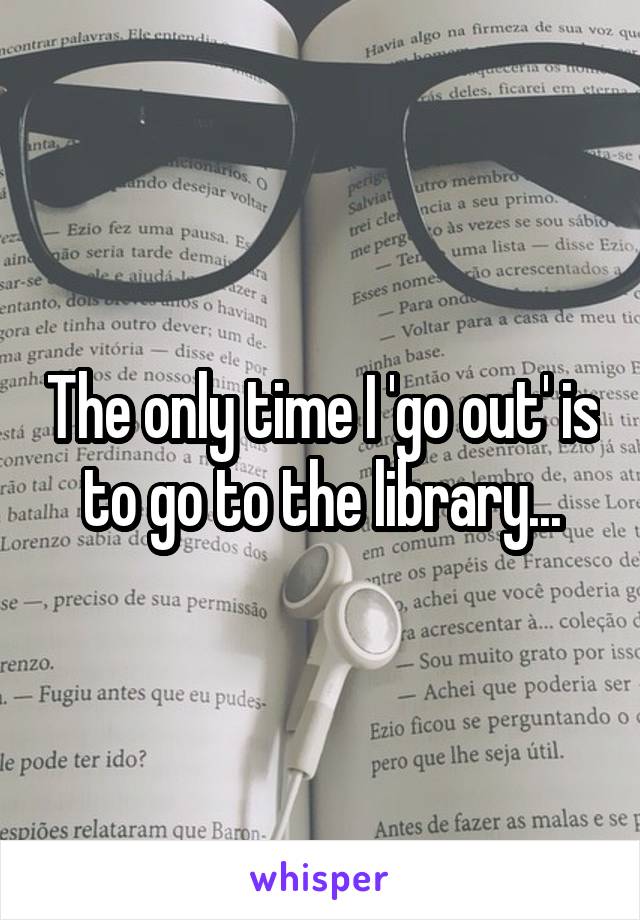 The only time I 'go out' is to go to the library...