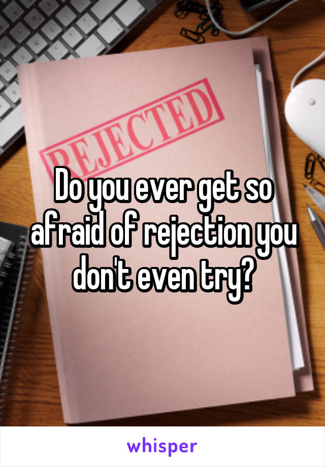 Do you ever get so afraid of rejection you don't even try?