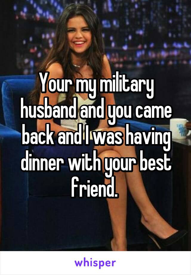 Your my military husband and you came back and I was having dinner with your best friend. 