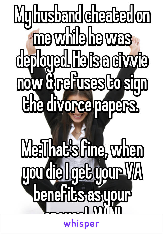 My husband cheated on me while he was deployed. He is a civvie now & refuses to sign the divorce papers. 

Me:That's fine, when you die I get your VA benefits as your spouse!  WIN!