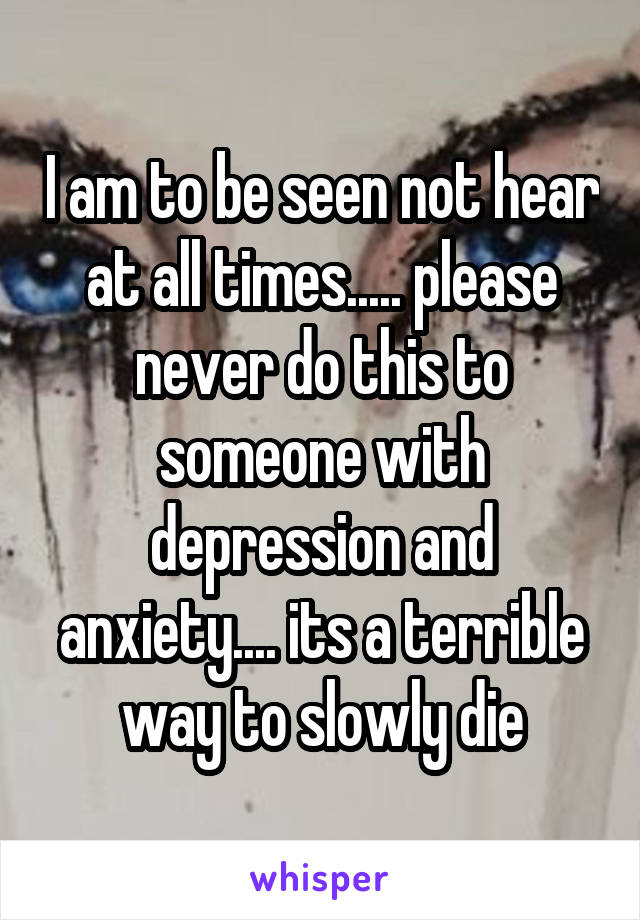 I am to be seen not hear at all times..... please never do this to someone with depression and anxiety.... its a terrible way to slowly die