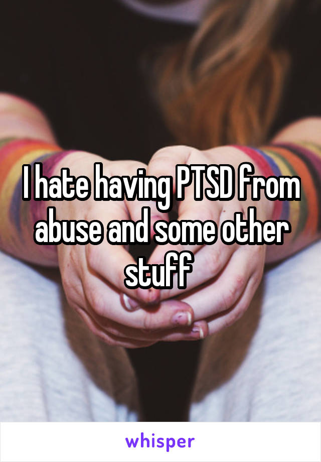 I hate having PTSD from abuse and some other stuff 
