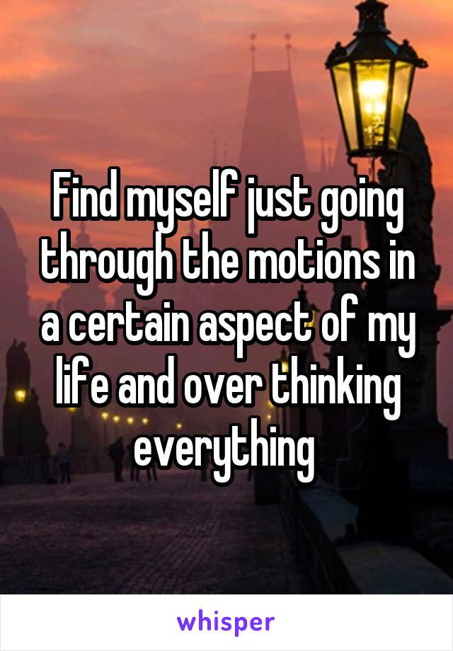 Find myself just going through the motions in a certain aspect of my life and over thinking everything 