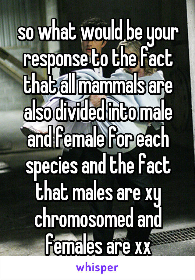 so what would be your response to the fact that all mammals are also divided into male and female for each species and the fact that males are xy chromosomed and females are xx