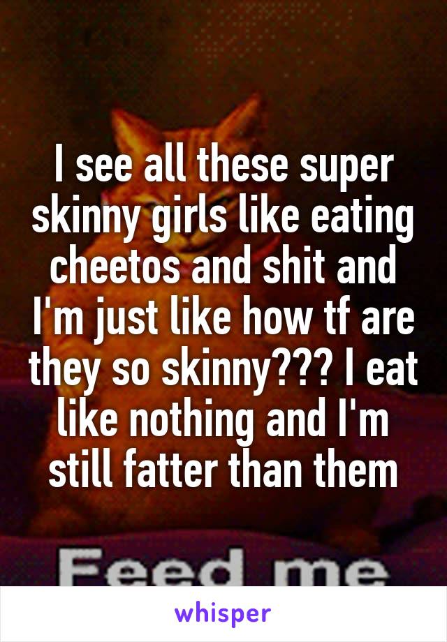 I see all these super skinny girls like eating cheetos and shit and I'm just like how tf are they so skinny??? I eat like nothing and I'm still fatter than them