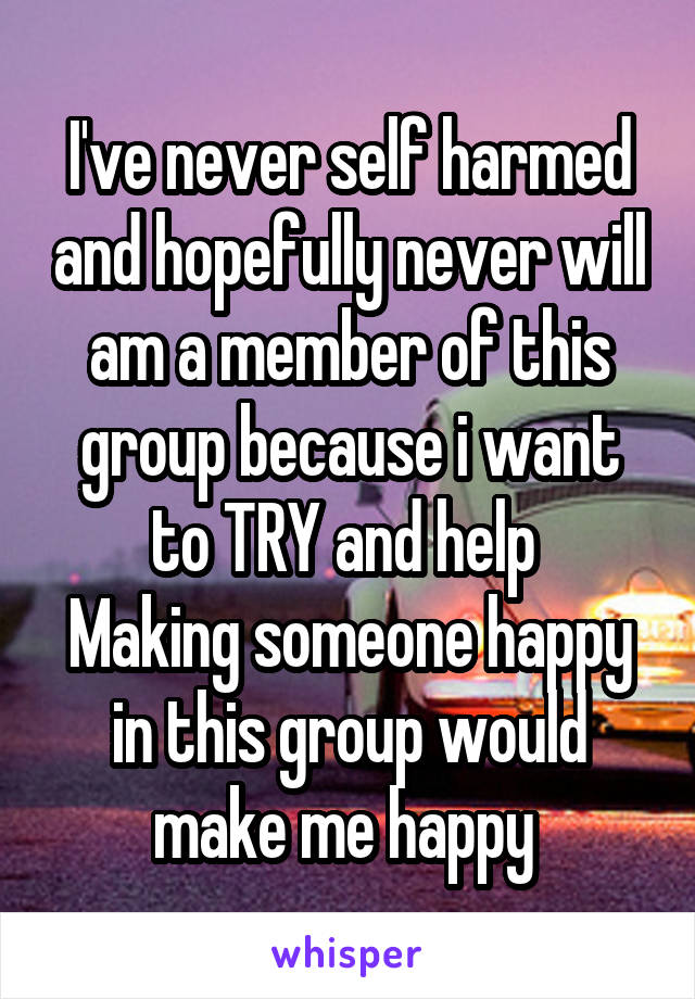 I've never self harmed and hopefully never will am a member of this group because i want to TRY and help 
Making someone happy in this group would make me happy 
