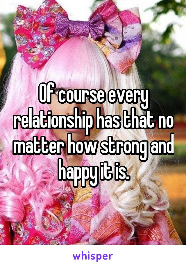 Of course every relationship has that no matter how strong and happy it is.