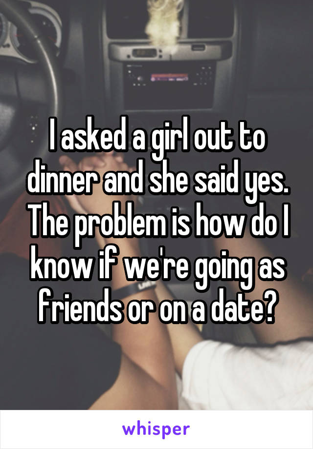 I asked a girl out to dinner and she said yes. The problem is how do I know if we're going as friends or on a date?