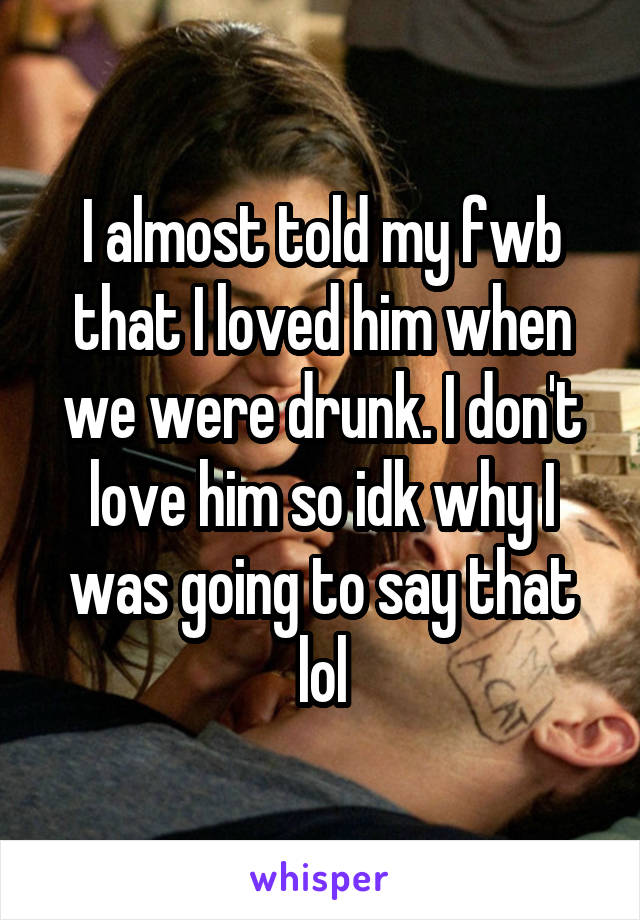 I almost told my fwb that I loved him when we were drunk. I don't love him so idk why I was going to say that lol