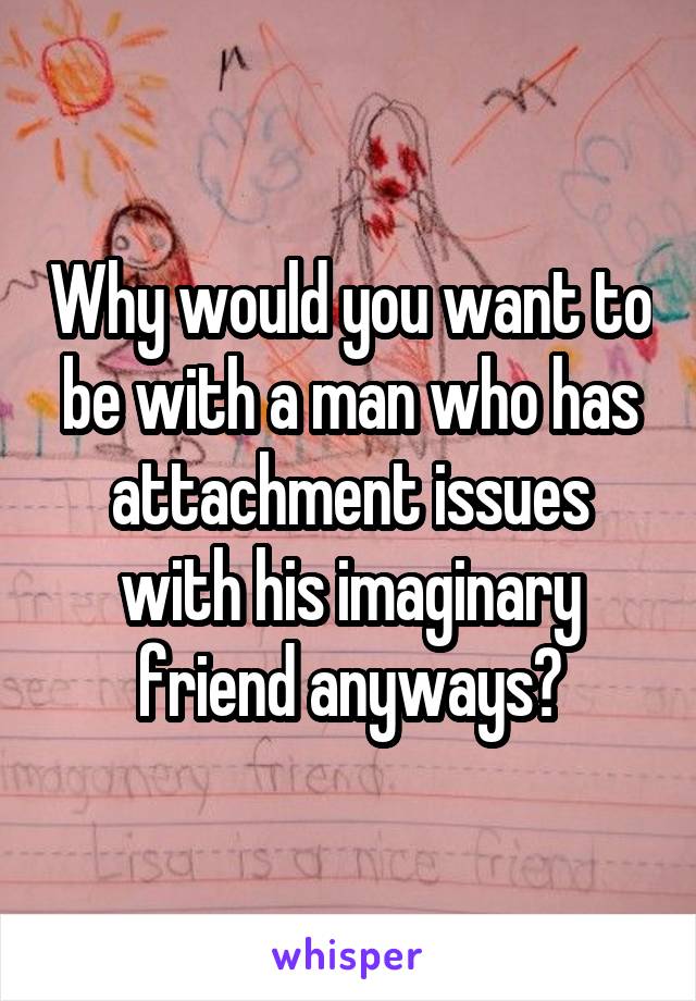 Why would you want to be with a man who has attachment issues with his imaginary friend anyways?