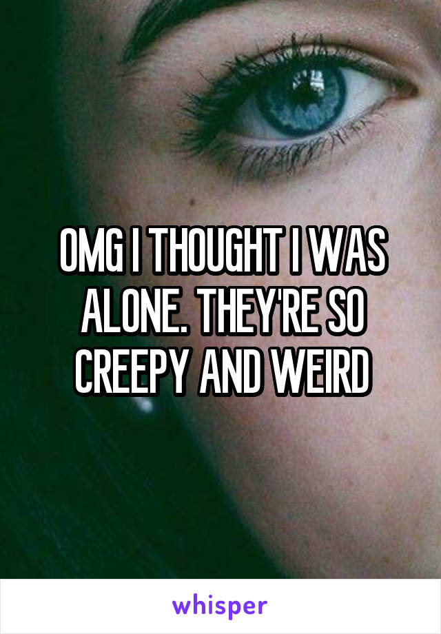 OMG I THOUGHT I WAS ALONE. THEY'RE SO CREEPY AND WEIRD