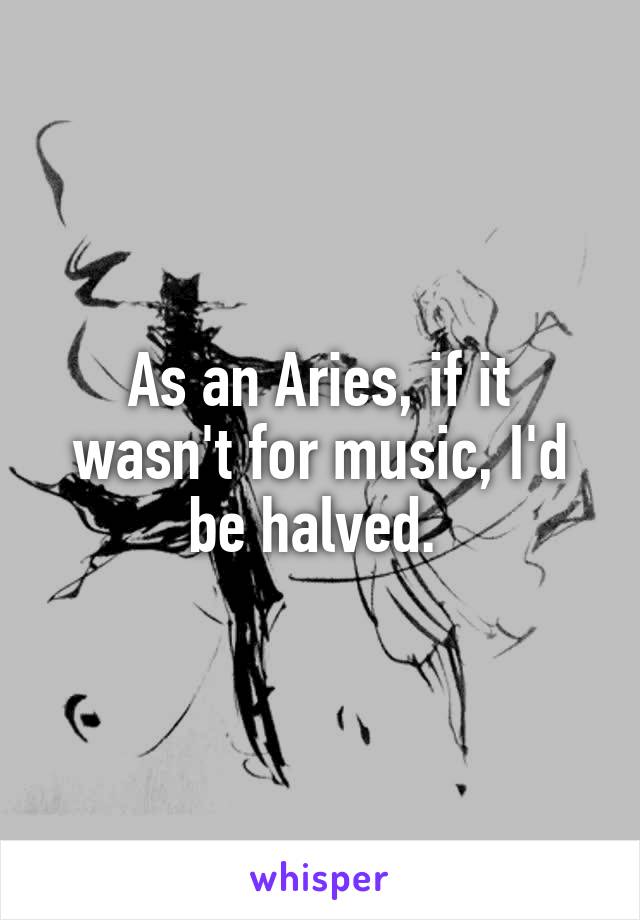 As an Aries, if it wasn't for music, I'd be halved. 