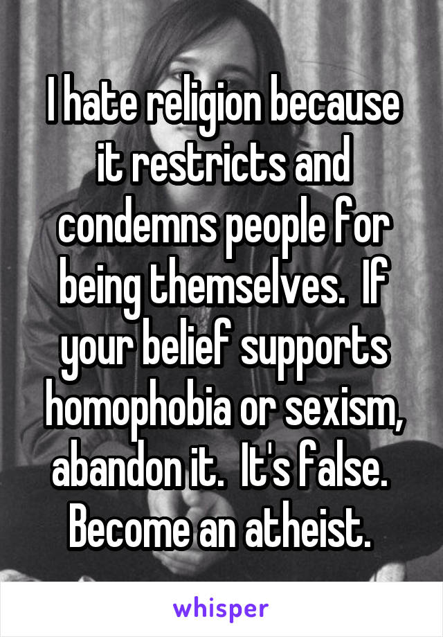 I hate religion because it restricts and condemns people for being themselves.  If your belief supports homophobia or sexism, abandon it.  It's false.  Become an atheist. 
