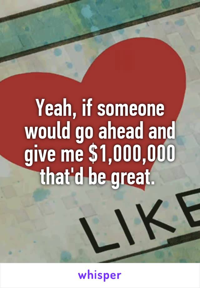 Yeah, if someone would go ahead and give me $1,000,000 that'd be great. 
