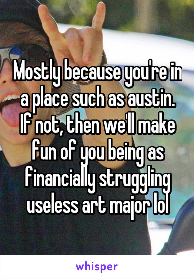 Mostly because you're in a place such as austin. If not, then we'll make fun of you being as financially struggling useless art major lol