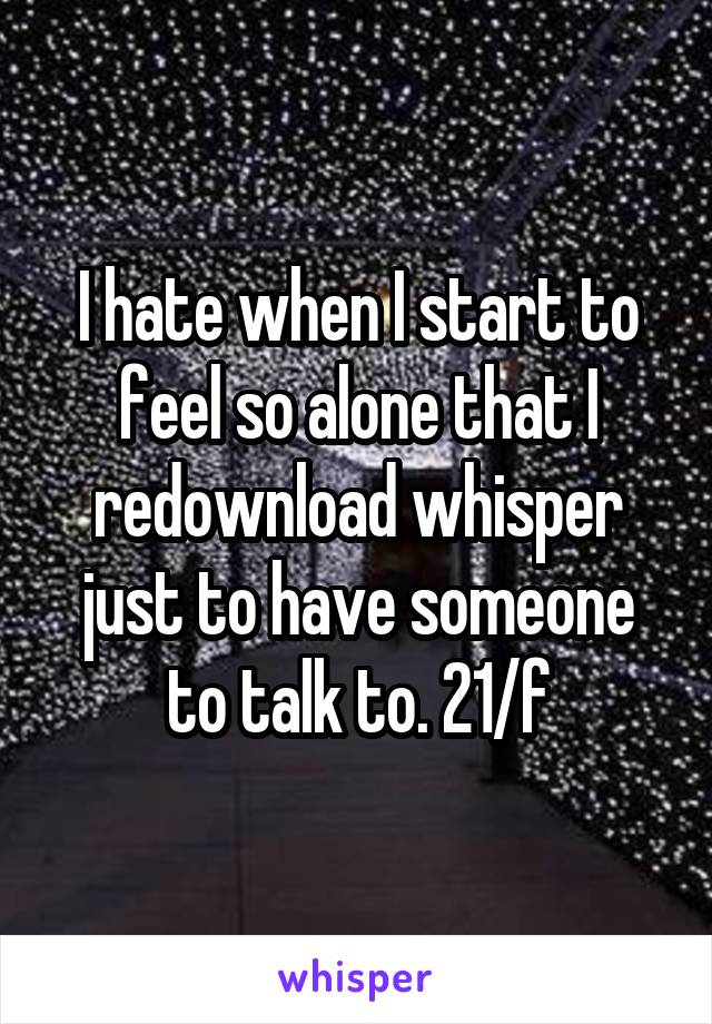 I hate when I start to feel so alone that I redownload whisper just to have someone to talk to. 21/f