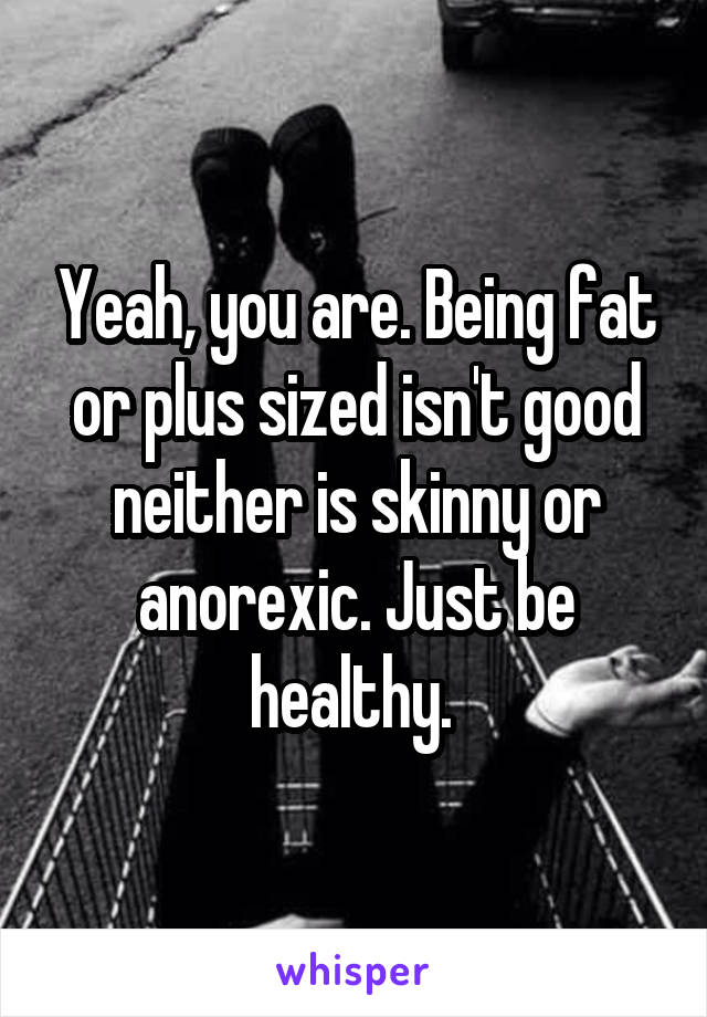 Yeah, you are. Being fat or plus sized isn't good neither is skinny or anorexic. Just be healthy. 