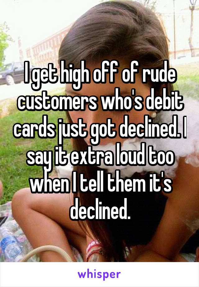 I get high off of rude customers who's debit cards just got declined. I say it extra loud too when I tell them it's declined.