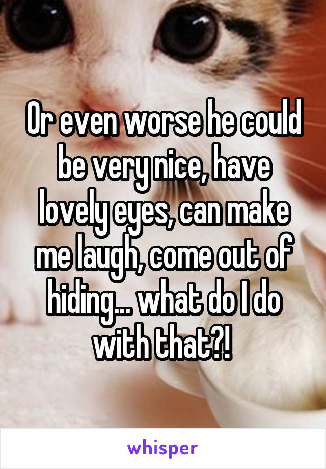 Or even worse he could be very nice, have lovely eyes, can make me laugh, come out of hiding... what do I do with that?! 