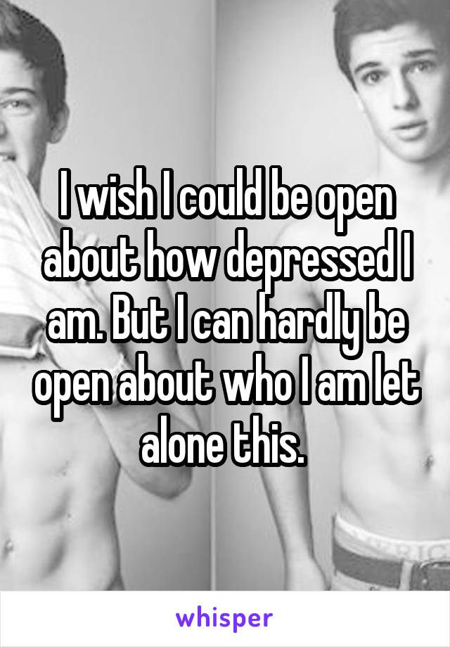 I wish I could be open about how depressed I am. But I can hardly be open about who I am let alone this. 
