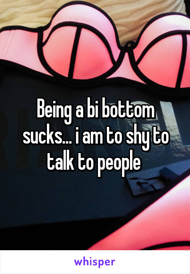 Being a bi bottom sucks... i am to shy to talk to people 