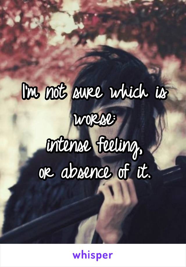 I'm not sure which is worse:
intense feeling,
or absence of it.