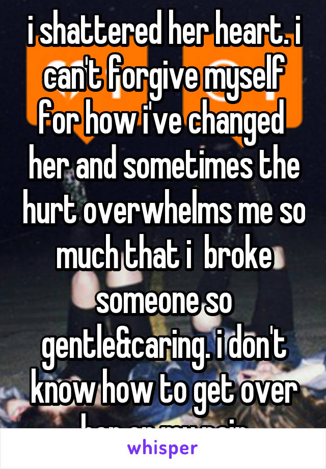 i shattered her heart. i can't forgive myself for how i've changed  her and sometimes the hurt overwhelms me so much that i  broke someone so gentle&caring. i don't know how to get over her or my pain