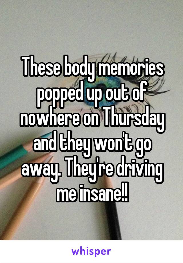 These body memories popped up out of nowhere on Thursday and they won't go away. They're driving me insane!!