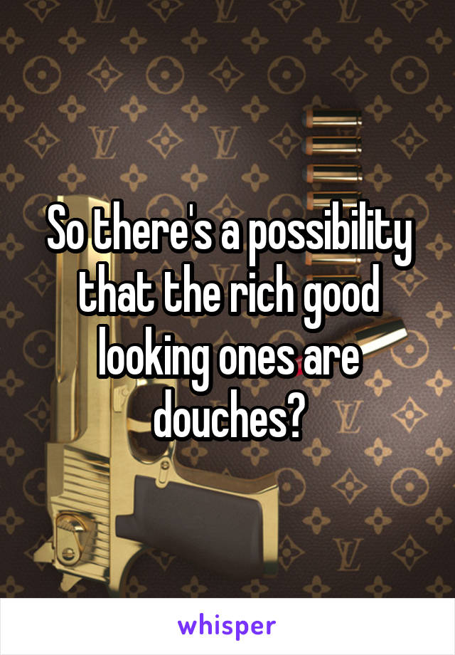 So there's a possibility that the rich good looking ones are douches?