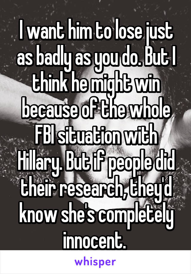 I want him to lose just as badly as you do. But I think he might win because of the whole FBI situation with Hillary. But if people did their research, they'd know she's completely innocent. 