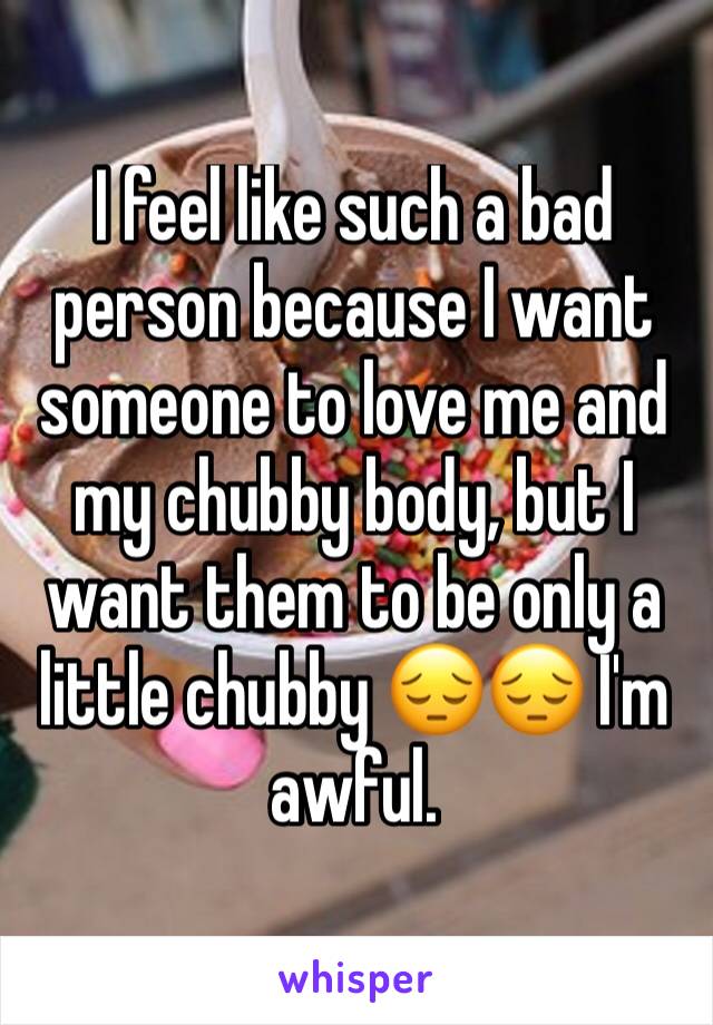 I feel like such a bad person because I want someone to love me and my chubby body, but I want them to be only a little chubby 😔😔 I'm awful. 