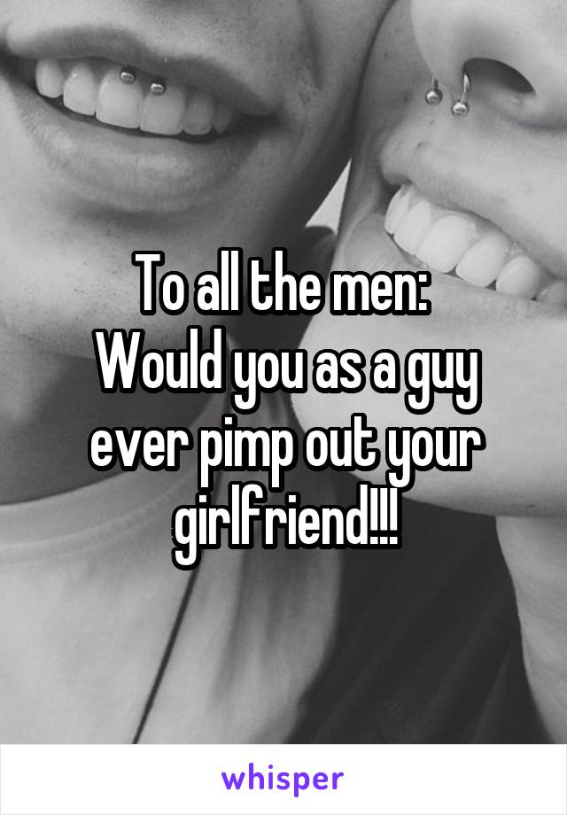 To all the men: 
Would you as a guy ever pimp out your girlfriend!!!