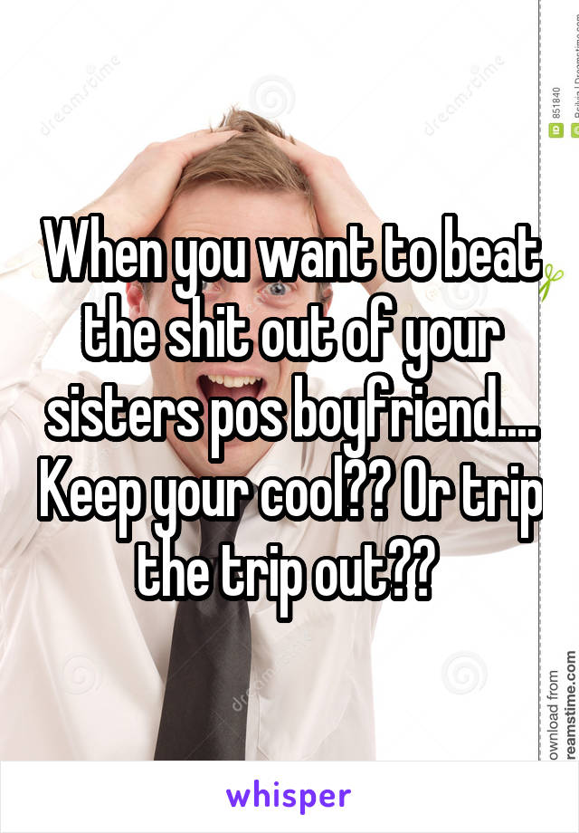 When you want to beat the shit out of your sisters pos boyfriend.... Keep your cool?? Or trip the trip out?? 
