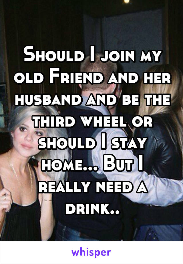 Should I join my old Friend and her husband and be the third wheel or should I stay home... But I really need a drink..
