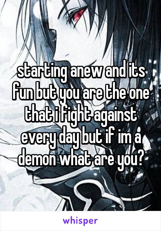starting anew and its fun but you are the one that i fight against every day but if im a demon what are you?
