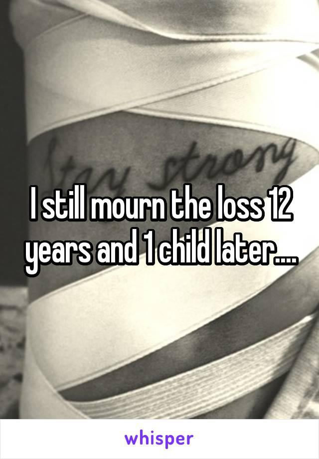 I still mourn the loss 12 years and 1 child later....