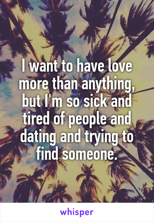 I want to have love more than anything, but I'm so sick and tired of people and dating and trying to find someone.