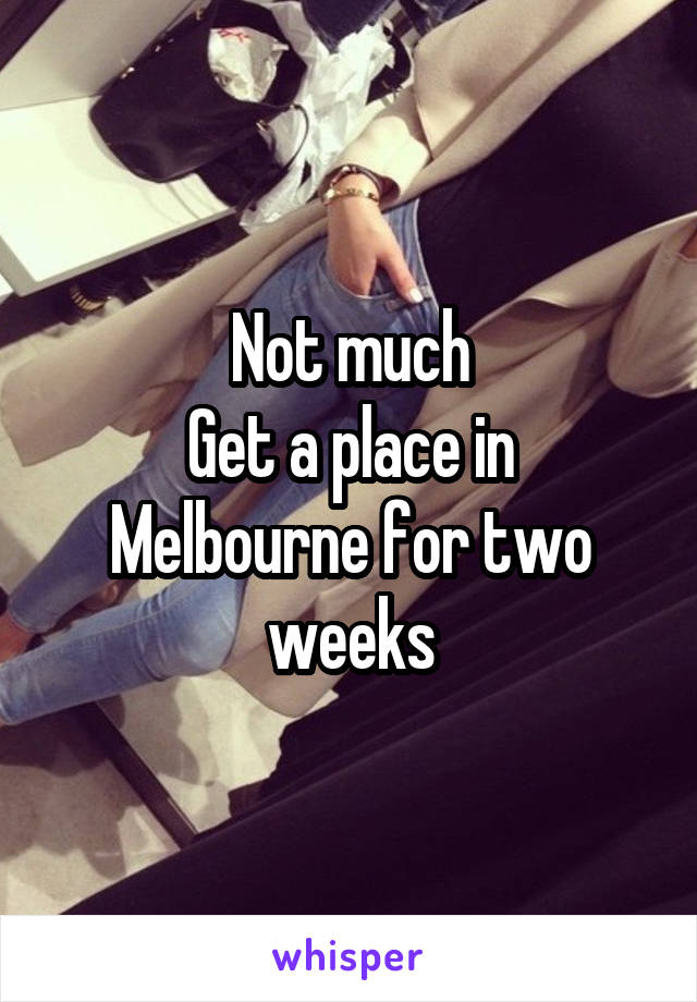 Not much
Get a place in Melbourne for two weeks