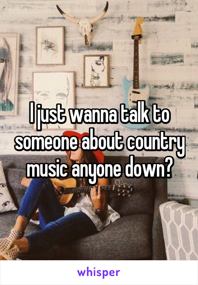 I just wanna talk to someone about country music anyone down?