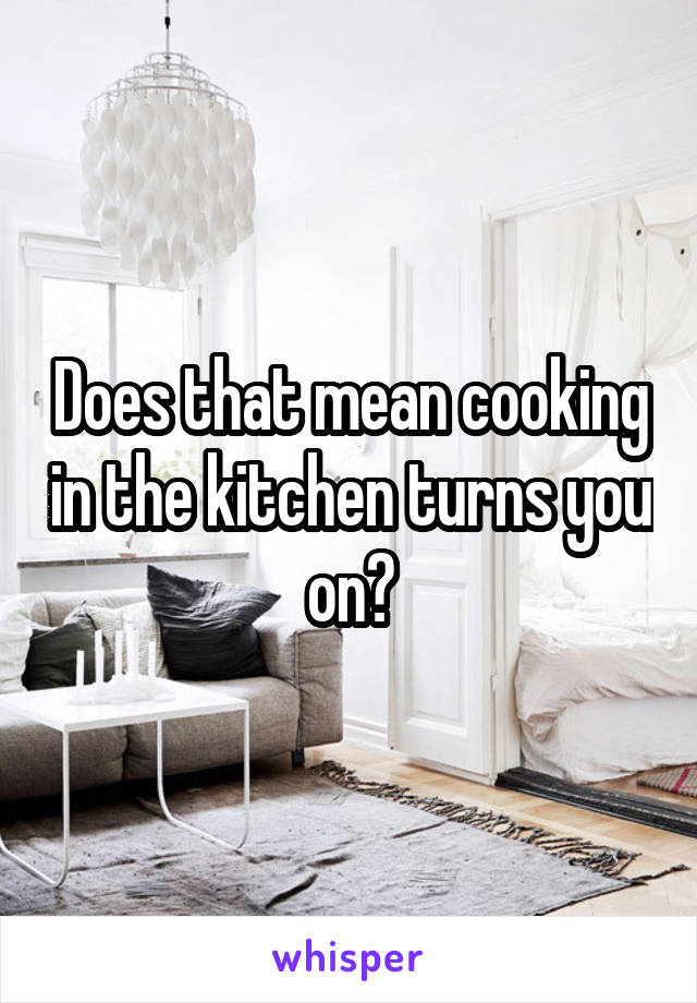 Does that mean cooking in the kitchen turns you on?