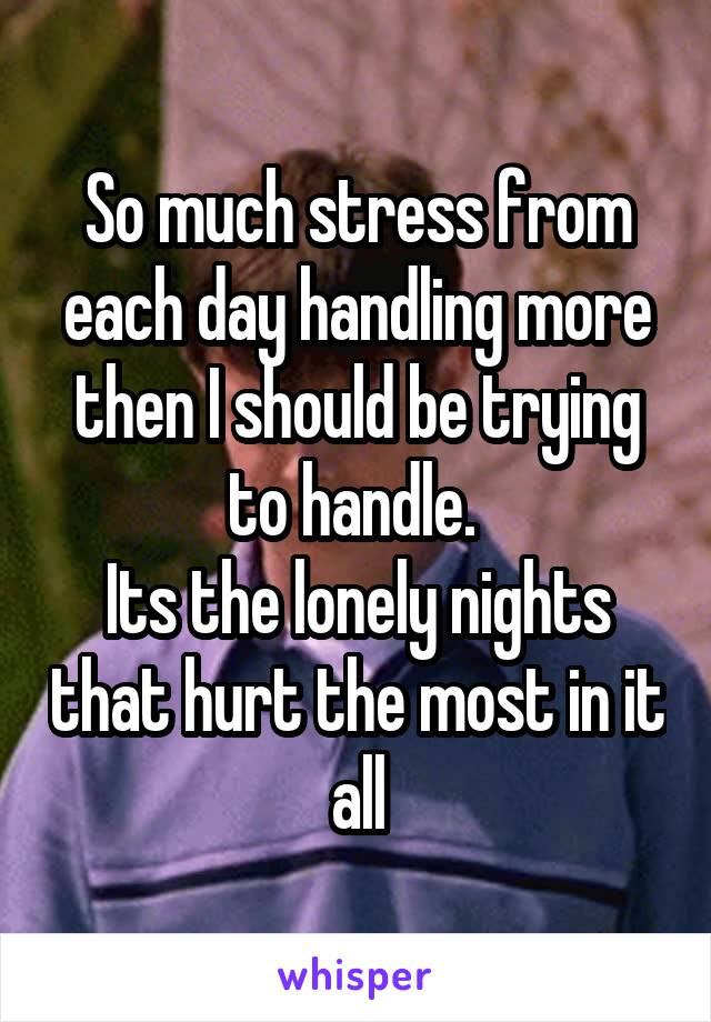 So much stress from each day handling more then I should be trying to handle. 
Its the lonely nights that hurt the most in it all