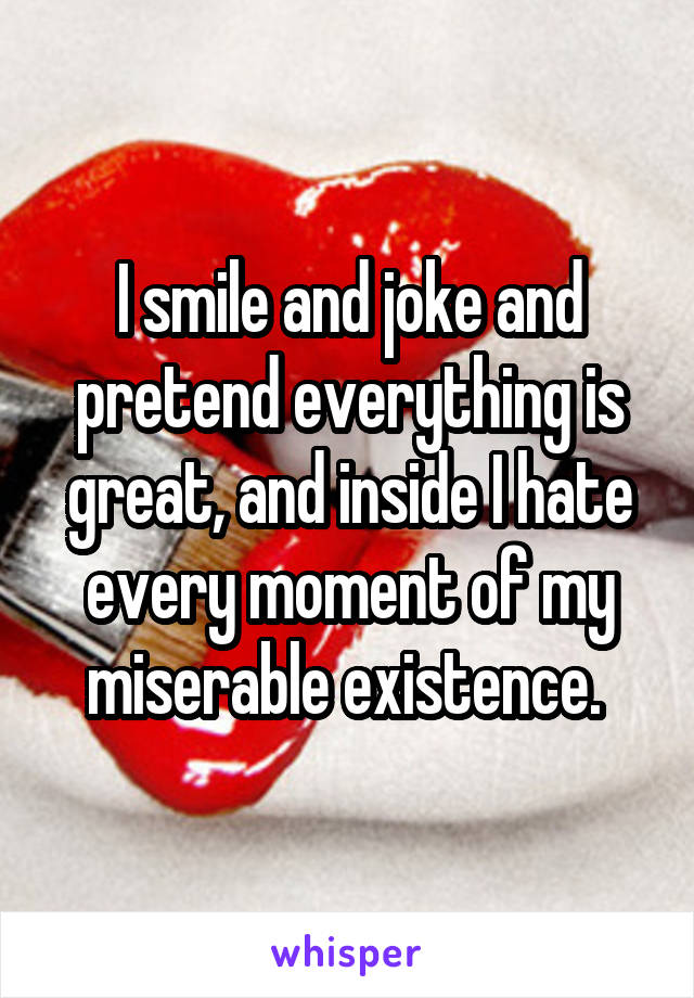I smile and joke and pretend everything is great, and inside I hate every moment of my miserable existence. 