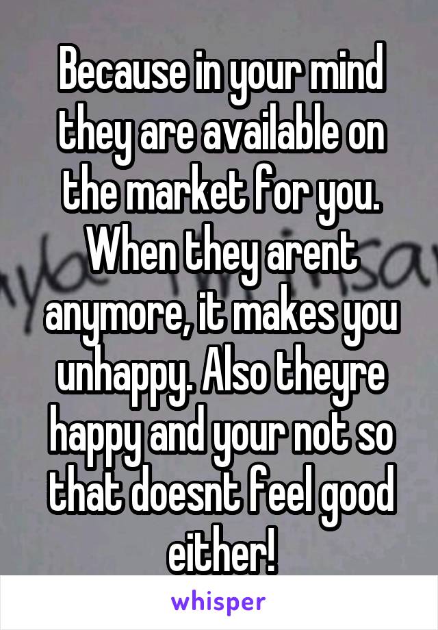 Because in your mind they are available on the market for you. When they arent anymore, it makes you unhappy. Also theyre happy and your not so that doesnt feel good either!