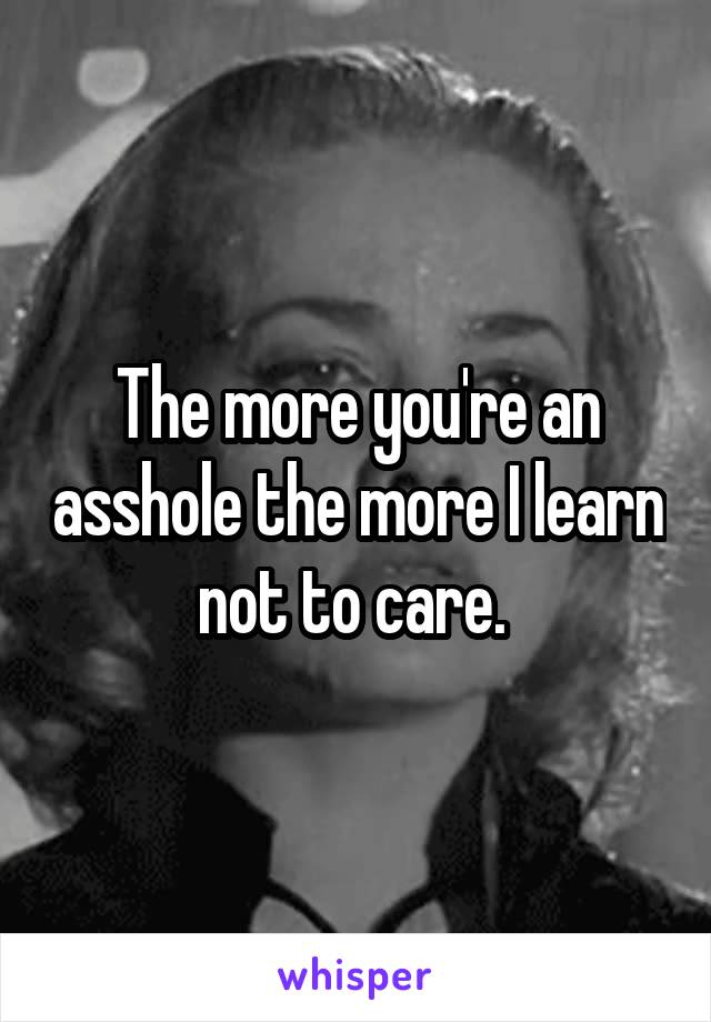 The more you're an asshole the more I learn not to care. 
