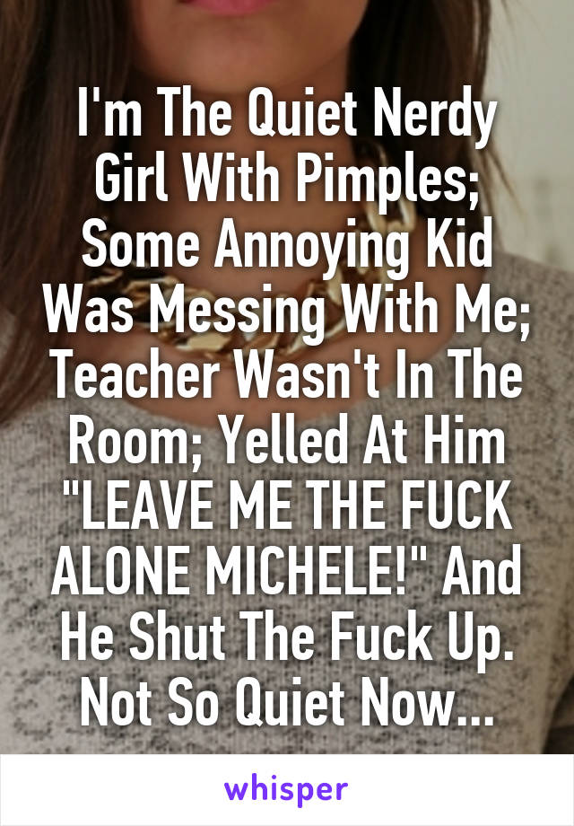 I'm The Quiet Nerdy Girl With Pimples; Some Annoying Kid Was Messing With Me; Teacher Wasn't In The Room; Yelled At Him "LEAVE ME THE FUCK ALONE MICHELE!" And He Shut The Fuck Up. Not So Quiet Now...