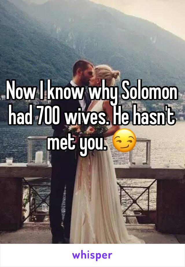 Now I know why Solomon had 700 wives. He hasn't met you. 😏