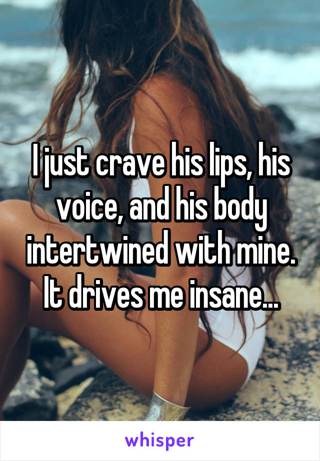 I just crave his lips, his voice, and his body intertwined with mine. It drives me insane...