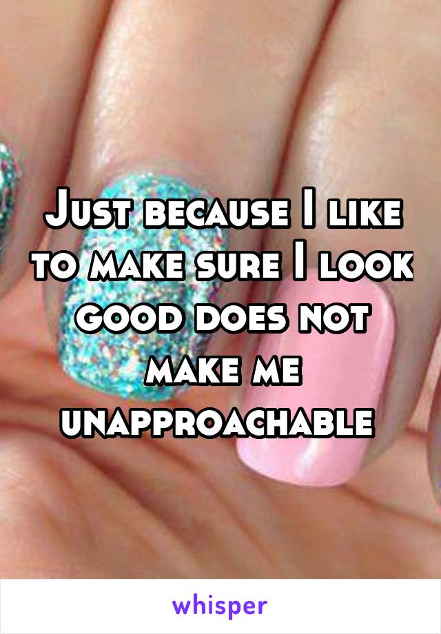 Just because I like to make sure I look good does not make me unapproachable 