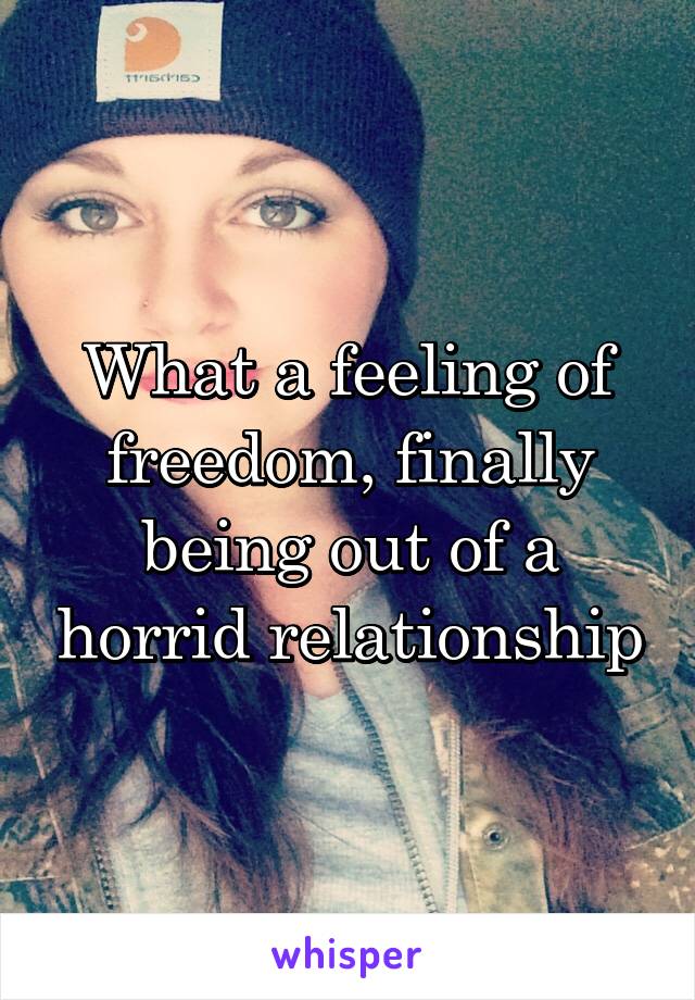 What a feeling of freedom, finally being out of a horrid relationship