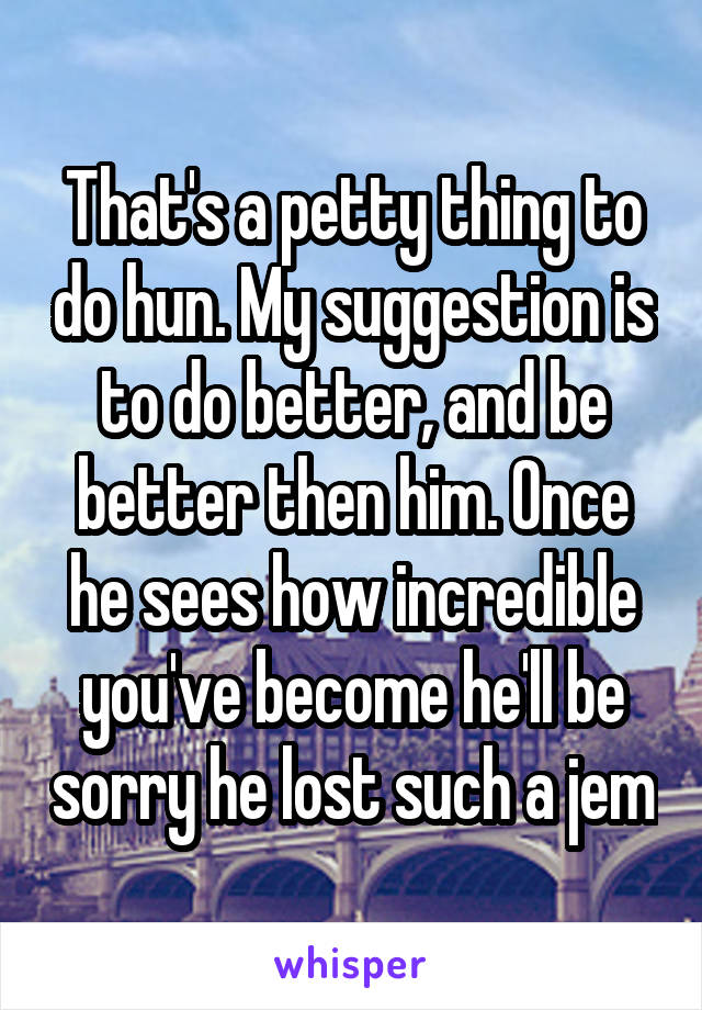 That's a petty thing to do hun. My suggestion is to do better, and be better then him. Once he sees how incredible you've become he'll be sorry he lost such a jem